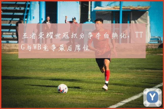 王者荣耀世冠积分争夺白热化，TTG与WB竞争最后席位