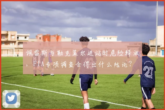 佩雷斯与勒克莱尔进站时危险释放，FIA专项调查会得出什么结论？