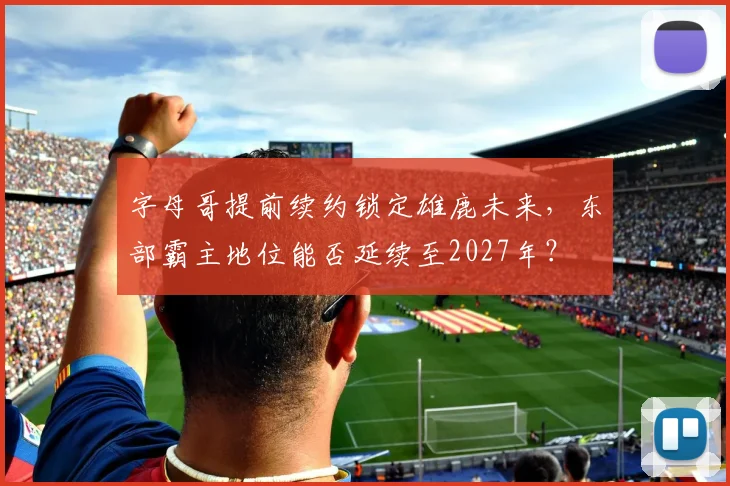 字母哥提前续约锁定雄鹿未来，东部霸主地位能否延续至2027年？