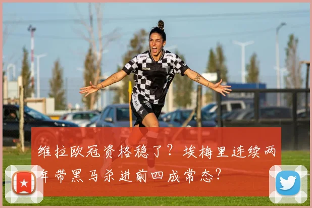 维拉欧冠资格稳了？埃梅里连续两年带黑马杀进前四成常态？