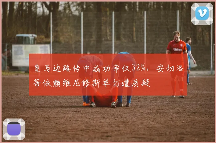 皇马边路传中成功率仅32%，安切洛蒂依赖维尼修斯单打遭质疑