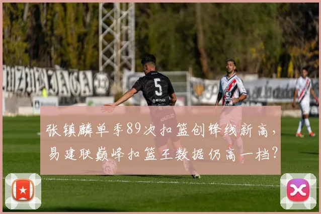 张镇麟单季89次扣篮创锋线新高，易建联巅峰扣篮王数据仍高一档？