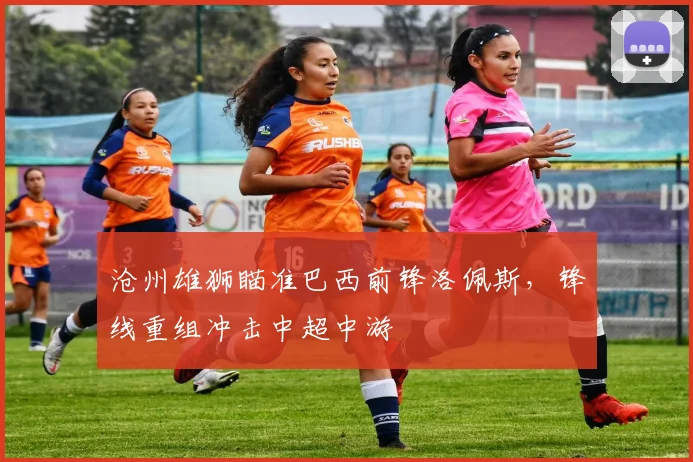 沧州雄狮瞄准巴西前锋洛佩斯，锋线重组冲击中超中游