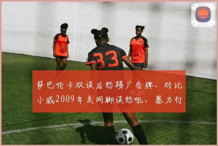 萨巴伦卡双误后怒踢广告牌，对比小威2009年美网脚误怒吼，暴力行为处罚历史对比