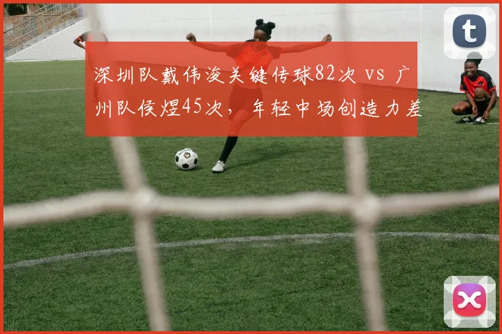 深圳队戴伟浚关键传球82次 vs 广州队侯煜45次，年轻中场创造力差距