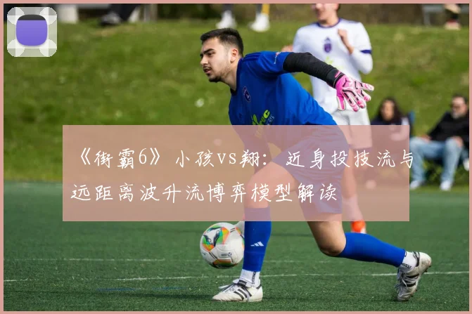 《街霸6》小孩vs翔：近身投技流与远距离波升流博弈模型解读