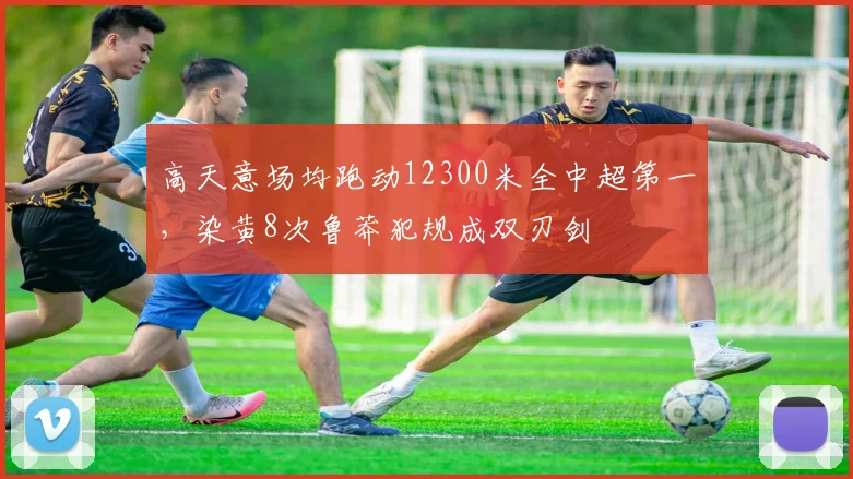 高天意场均跑动12300米全中超第一，染黄8次鲁莽犯规成双刃剑